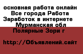 основная работа онлайн - Все города Работа » Заработок в интернете   . Мурманская обл.,Полярные Зори г.